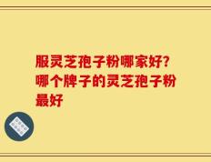 服灵芝孢子粉哪家好？哪个牌子的灵芝孢子粉最好