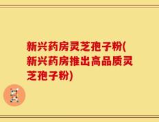 新兴药房灵芝孢子粉(新兴药房推出高品质灵芝孢子粉)
