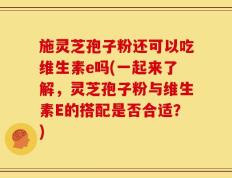施灵芝孢子粉还可以吃维生素e吗(一起来了解，灵芝孢子粉与维生素E的搭配是否合适？)