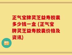 正气宝牌灵芝益寿胶囊多少钱一盒 (正气宝牌灵芝益寿胶囊价格及资讯)