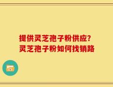 提供灵芝孢子粉供应？灵芝孢子粉如何找销路