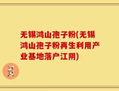 无锡鸿山孢子粉(无锡鸿山孢子粉再生利用产业基地落户江阴)