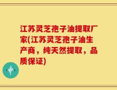 江苏灵芝孢子油提取厂家(江苏灵芝孢子油生产商，纯天然提取，品质保证)
