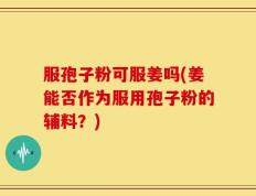 服孢子粉可服姜吗(姜能否作为服用孢子粉的辅料？)