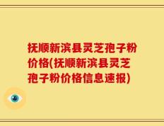 抚顺新滨县灵芝孢子粉价格(抚顺新滨县灵芝孢子粉价格信息速报)