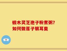 椴木灵芝孢子粉煮粥？如何做莲子银耳羹