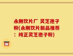 永刚饮片厂 灵芝孢子粉(永刚饮片新品推荐：纯正灵芝孢子粉)