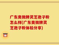 广东奥微牌灵芝孢子粉怎么样(广东奥微牌灵芝孢子粉体验分享)