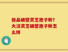 极品破壁灵芝孢子粉？大汉灵芝破壁孢子粉怎么样