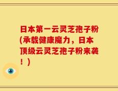 日本第一云灵芝孢子粉(承载健康魔力，日本顶级云灵芝孢子粉来袭！)