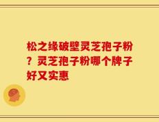 松之缘破壁灵芝孢子粉？灵芝孢子粉哪个牌子好又实惠