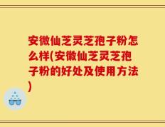 安微仙芝灵芝孢子粉怎么样(安徽仙芝灵芝孢子粉的好处及使用方法)