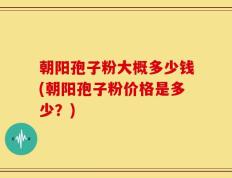 朝阳孢子粉大概多少钱(朝阳孢子粉价格是多少？)