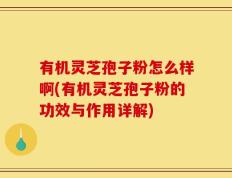 有机灵芝孢子粉怎么样啊(有机灵芝孢子粉的功效与作用详解)