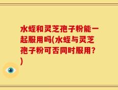 水蛭和灵芝孢子粉能一起服用吗(水蛭与灵芝孢子粉可否同时服用？)