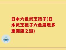 日本六色灵芝孢子(日本灵芝孢子六色展现多重健康之道)