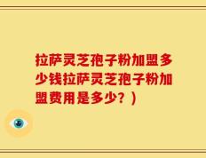 拉萨灵芝孢子粉加盟多少钱拉萨灵芝孢子粉加盟费用是多少？)