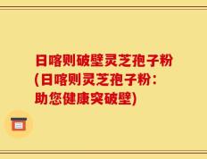 日喀则破壁灵芝孢子粉(日喀则灵芝孢子粉：助您健康突破壁)