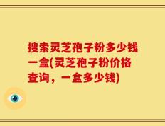 搜索灵芝孢子粉多少钱一盒(灵芝孢子粉价格查询，一盒多少钱)