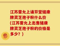 江苏雷允上诵芬堂储康牌灵芝孢子粉什么价 (江苏雷允上出售储康牌灵芝孢子粉的价格是多少？)
