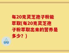 每20克灵芝孢子粉能萃取(每20克灵芝孢子粉萃取出来的营养是多少？)