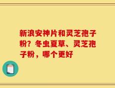 新浪安神片和灵芝孢子粉？冬虫夏草、灵芝孢子粉，哪个更好