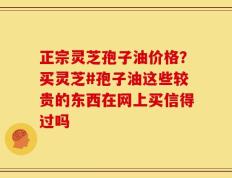 正宗灵芝孢子油价格？买灵芝#孢子油这些较贵的东西在网上买信得过吗