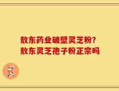 敖东药业破壁灵芝粉？敖东灵芝孢子粉正宗吗