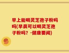 早上能喝灵芝孢子粉吗吗(早晨可以喝灵芝孢子粉吗？-健康要闻)