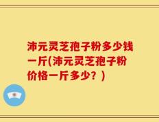 沛元灵芝孢子粉多少钱一斤(沛元灵芝孢子粉价格一斤多少？)