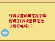 江苏安惠的灵芝孢子粉好吗(江苏安惠灵芝孢子粉好吃吗？)