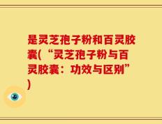 是灵芝孢子粉和百灵胶囊(“灵芝孢子粉与百灵胶囊：功效与区别”)