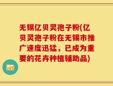 无锡亿贝灵孢子粉(亿贝灵孢子粉在无锡市推广速度迅猛，已成为重要的花卉种植辅助品)