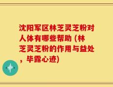 沈阳军区林芝灵芝粉对人体有哪些帮助 (林芝灵芝粉的作用与益处，毕露心迹)