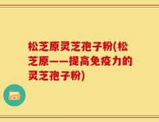 松芝原灵芝孢子粉(松芝原——提高免疫力的灵芝孢子粉)