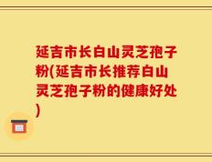 延吉市长白山灵芝孢子粉(延吉市长推荐白山灵芝孢子粉的健康好处)