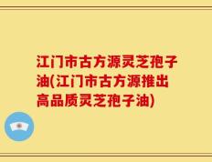 江门市古方源灵芝孢子油(江门市古方源推出高品质灵芝孢子油)