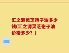 汇之源灵芝孢子油多少钱(汇之源灵芝孢子油价格多少？)
