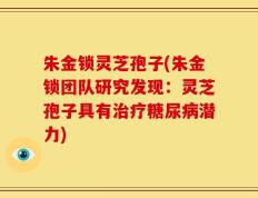 朱金锁灵芝孢子(朱金锁团队研究发现：灵芝孢子具有治疗糖尿病潜力)