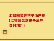 汇智园灵芝孢子油产地(汇智园灵芝孢子油产自何地？)