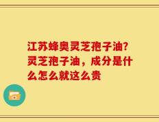 江苏蜂奥灵芝孢子油？灵芝孢子油，成分是什么怎么就这么贵