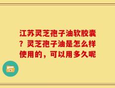 江苏灵芝孢子油软胶囊？灵芝孢子油是怎么样使用的，可以用多久呢