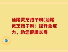汕尾灵芝孢子粉(汕尾灵芝孢子粉：提升免疫力，助您健康长寿