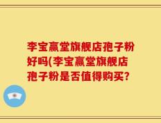 李宝赢堂旗舰店孢子粉好吗(李宝赢堂旗舰店孢子粉是否值得购买？