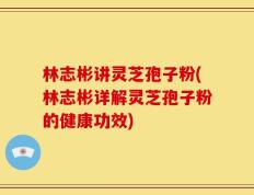 林志彬讲灵芝孢子粉(林志彬详解灵芝孢子粉的健康功效)