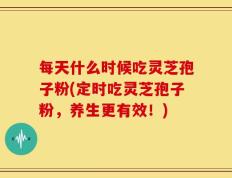 每天什么时候吃灵芝孢子粉(定时吃灵芝孢子粉，养生更有效！)