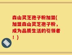 森山灵芝孢子粉加盟(加盟森山灵芝孢子粉，成为品质生活的引领者！)