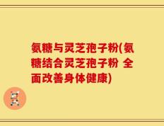 氨糖与灵芝孢子粉(氨糖结合灵芝孢子粉 全面改善身体健康)