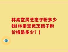 林素堂灵芝孢子粉多少钱(林素堂灵芝孢子粉价格是多少？)