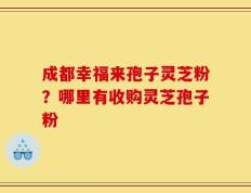 成都幸福来孢子灵芝粉？哪里有收购灵芝孢子粉